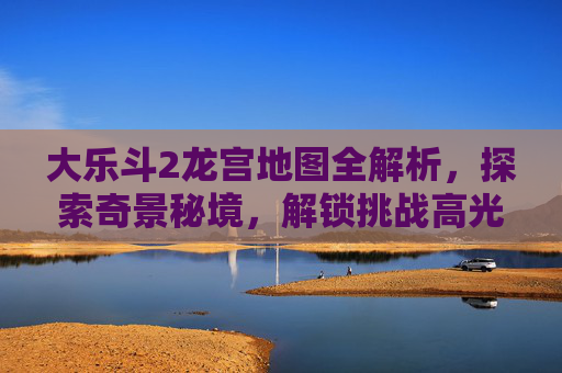 大乐斗2龙宫地图全解析，探索奇景秘境，解锁挑战高光时刻,大乐斗2龙宫地图怎么打开