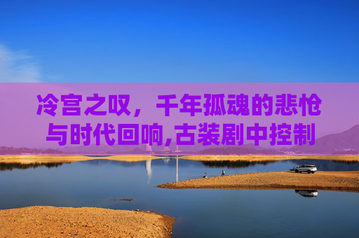 冷宫之叹,千年孤魂的悲怆与时代回响,古装剧中控制人心-第1张图片-游戏守望资讯网 冷宫之叹,千年孤魂的悲怆与时代回响,古装剧中控制人心-第1张图片-游戏守望资讯网