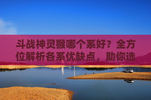 斗战神灵猴哪个系好？全方位解析各系优缺点，助你选对适合发展的元素体系,斗战神灵猴哪个系好用
