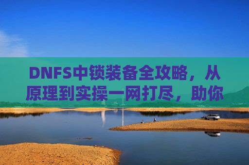 DNFS中锁装备全攻略，从原理到实操一网打尽，助你精准提升战力,DNF装备锁