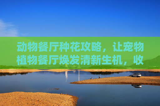 动物餐厅种花攻略，让宠物植物餐厅焕发清新生机，收获绿意喜爱,动物餐厅设施攻略