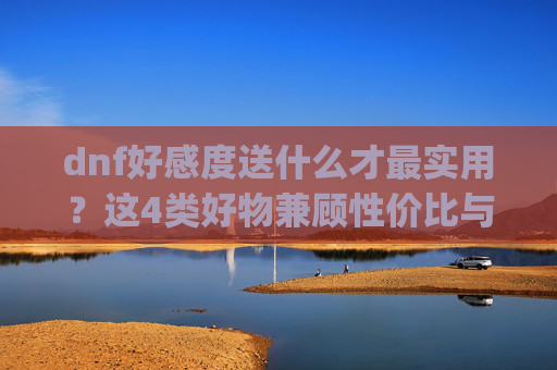 dnf好感度送什么才最实用？这4类好物兼顾性价比与核心收益,dnf提升npc好感度有什么用