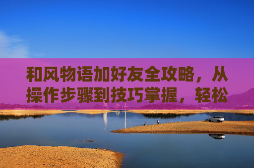 和风物语加好友全攻略，从操作步骤到技巧掌握，轻松开启好友互动,和风物语 攻略-第1张图片-游戏守望资讯网