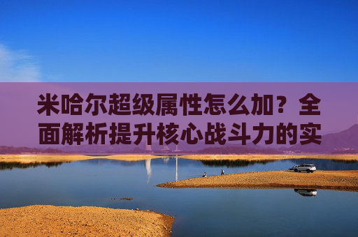 米哈尔超级属性怎么加？全面解析提升核心战斗力的实用指南,米哈尔 爆发 怎么打
