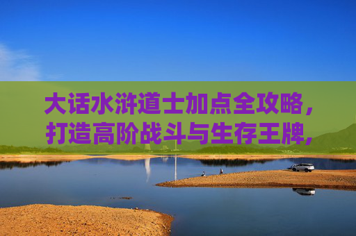 大话水浒道士加点全攻略，打造高阶战斗与生存王牌,大话水浒剑仙怎么加点和技能