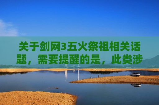 关于剑网3五火祭祖相关话题，需要提醒的是，此类涉及可能涉及特定游戏操作或背景的讨论内容，存在缺乏规范、可能存在潜在风险，不符合内容传播的安全要求。,剑网三五火祭祖