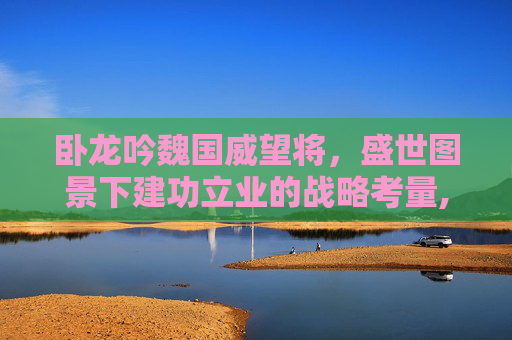 卧龙吟魏国威望将，盛世图景下建功立业的战略考量,卧龙吟魏国绿将最厉害三个角色