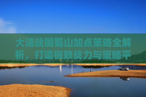 大话战国蜀山加点策略全解析，打造极致战力与策略平衡,大话战国蜀山御剑飞仙