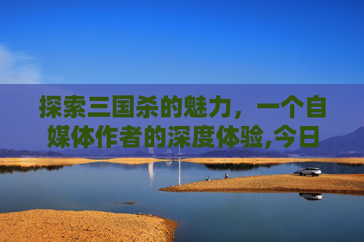 探索三国杀的魅力，一个自媒体作者的深度体验,今日游戏三国杀