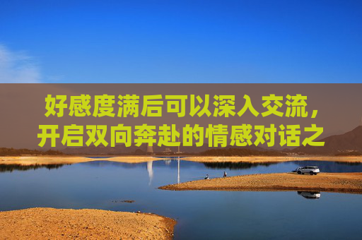 好感度满后可以深入交流，开启双向奔赴的情感对话之旅,好感度满值后触发了be