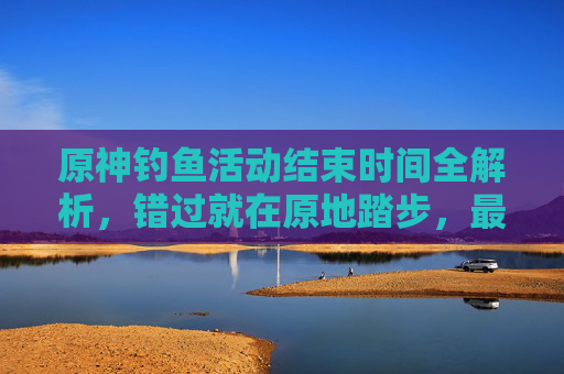 原神钓鱼活动结束时间全解析，错过就在原地踏步，最新流程与注意事项一文说清,原神钓鱼活动赠送武器单手剑