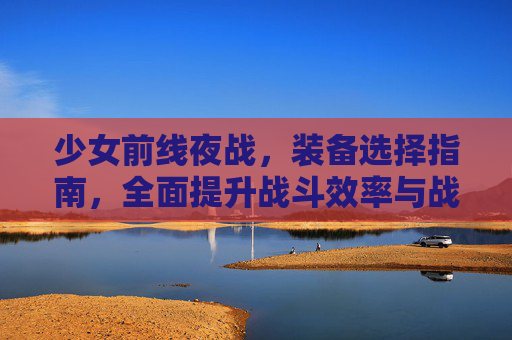 少女前线夜战，装备选择指南，全面提升战斗效率与战术发挥,少女前线夜战要带夜战装备吗2023