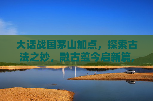 大话战国茅山加点，探索古法之妙，融古蕴今启新篇,大话战国蜀山怎么加点