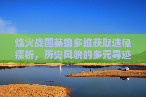 烽火战国英雄多维获取途径探析，历史风貌的多元寻迹路径,烽火战国英雄可以从哪些途径得到武将