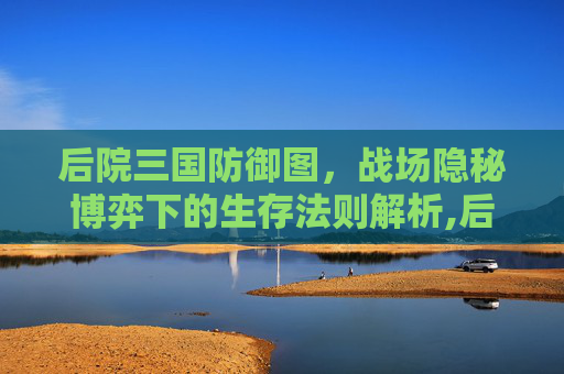 后院三国防御图，战场隐秘博弈下的生存法则解析,后院三国武将