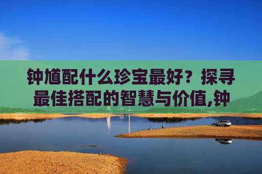 钟馗配什么珍宝最好？探寻最佳搭配的智慧与价值,钟馗配什么属相最好