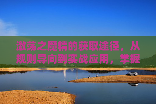 激荡之魔精的获取途径，从规则导向到实战应用，掌握开启关键魔法的能力,魔精怎么达到优质评级