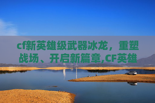 cf新英雄级武器冰龙，重塑战场、开启新篇章,CF英雄级武器