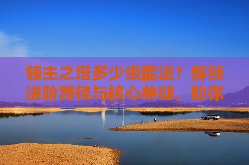 领主之塔多少级能进？解锁进阶路径与核心关键，助你突破壁垒走向巅峰,领主之塔多少级可以进