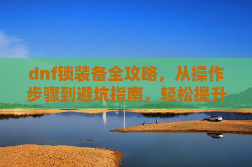 dnf锁装备全攻略，从操作步骤到避坑指南，轻松提升装备获取效率,DNF锁着的装备怎么解锁
