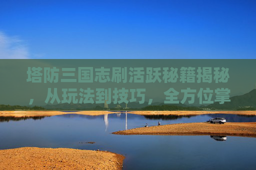 塔防三国志刷活跃秘籍揭秘，从玩法到技巧，全方位掌握高效通关之路,塔防三国志抽到彩蛋怎么触发