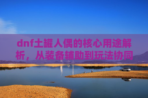 dnf土罐人偶的核心用途解析，从装备辅助到玩法协同全面剖析,dnf土罐人偶任务