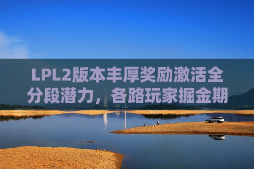 LPL2版本丰厚奖励激活全分段潜力，各路玩家掘金期待下一季表现,lols2出的英雄