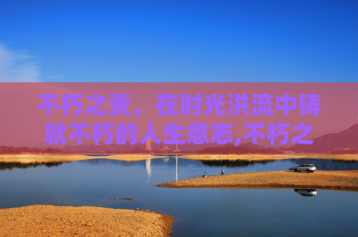 不朽之责，在时光洪流中铸就不朽的人生意志,不朽之责有什么用