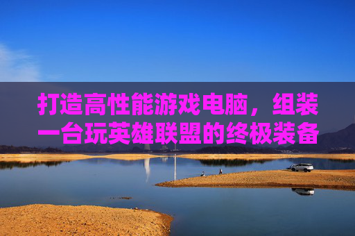打造高性能游戏电脑，组装一台玩英雄联盟的终极装备,组装一台玩lol的电脑配置