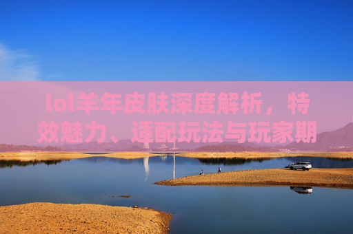 lol羊年皮肤深度解析，特效魅力、适配玩法与玩家期待全拆解,lol羊年限定皮肤