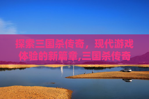 探索三国杀传奇，现代游戏体验的新篇章,三国杀传奇下架了吗