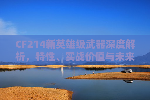 CF214新英雄级武器深度解析，特性、实战价值与未来展望,cf最新英雄级武器大全