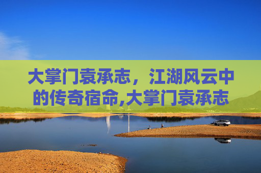 大掌门袁承志，江湖风云中的传奇宿命,大掌门袁承志怎么样知乎