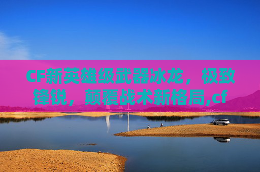 CF新英雄级武器冰龙，极致锋锐，颠覆战术新格局,cf英雄级武器大全列表2026