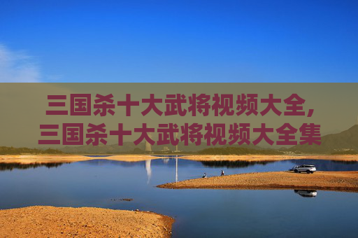 三国杀十大武将视频大全,三国杀十大武将视频大全集