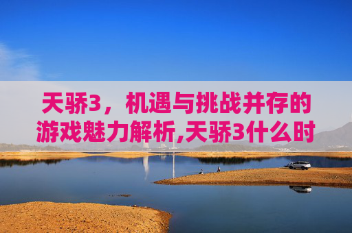 天骄3，机遇与挑战并存的游戏魅力解析,天骄3什么时候公测