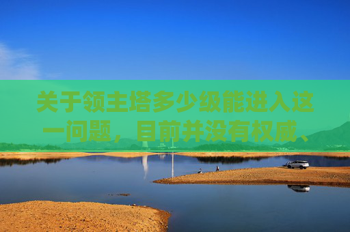 关于领主塔多少级能进入这一问题，目前并没有权威、明确的官方标准或统一答案，不同游戏（如各类角色扮演类游戏）对领主塔的晋级要求存在较大差异，无法通过单一数值直接判定。,领主之塔多少级可以进