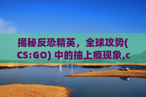 揭秘反恐精英，全球攻势(CS:GO) 中的抽上瘾现象,csgo上瘾吗