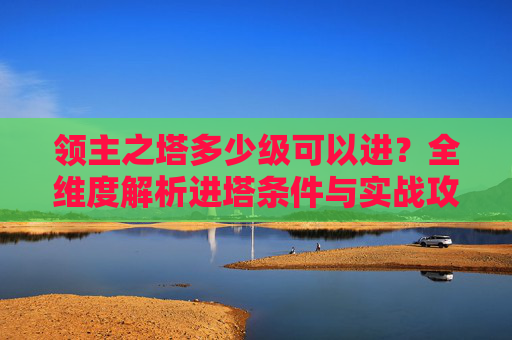 领主之塔多少级可以进？全维度解析进塔条件与实战攻略,领主之塔多少级可以进
