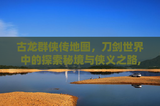 古龙群侠传地图，刀剑世界中的探索秘境与侠义之路,古龙群侠传地图怎么开