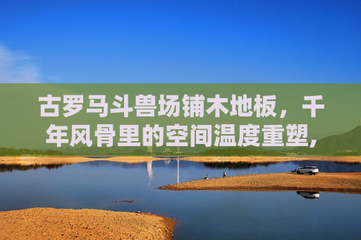 古罗马斗兽场铺木地板，千年风骨里的空间温度重塑,古罗马斗兽场要铺木地板吗