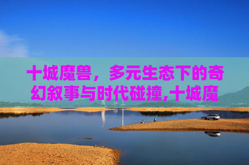 十城魔兽，多元生态下的奇幻叙事与时代碰撞,十城魔兽官网