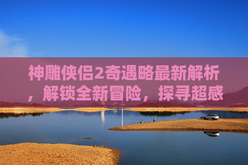 神雕侠侣2奇遇略最新解析，解锁全新冒险，探寻超感剧情亮点,神雕侠侣2奇遇攻略大全