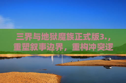 三界与地狱魔族正式版3.，重塑叙事边界，重构冲突逻辑,三界与地狱魔族正式版3.0攻略