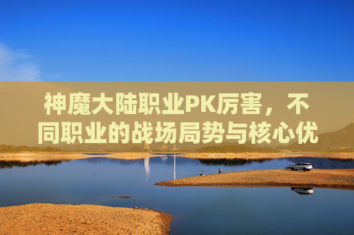 神魔大陆职业PK厉害，不同职业的战场局势与核心优势解析,神魔大陆手游职业哪个厉害