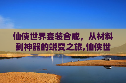 仙侠世界套装合成，从材料到神器的蜕变之旅,仙侠世界套装合成大全