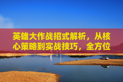 英雄大作战招式解析，从核心策略到实战技巧，全方位解锁最强战力展现,英雄大作战招式介绍
