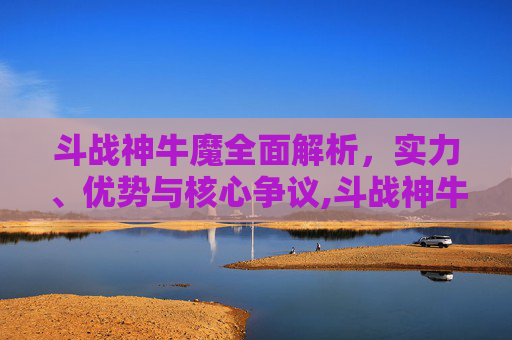 斗战神牛魔全面解析，实力、优势与核心争议,斗战神牛魔那个系好