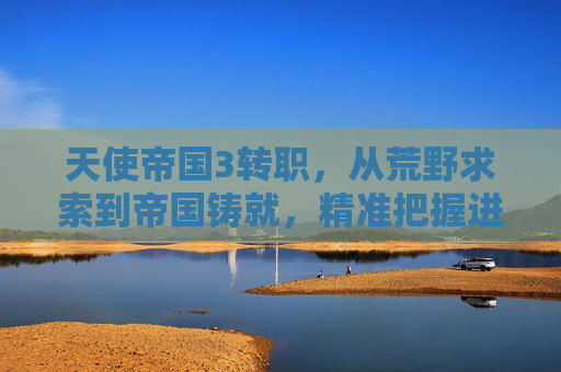 天使帝国3转职，从荒野求索到帝国铸就，精准把握进阶路径与核心优势,天使帝国3转职攻略