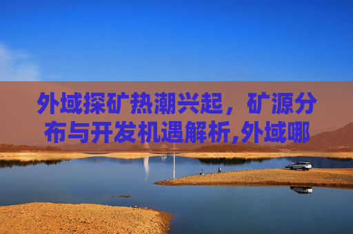 外域探矿热潮兴起，矿源分布与开发机遇解析,外域哪里矿石多